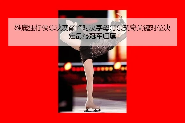雄鹿独行侠总决赛巅峰对决字母哥东契奇关键对位决定最终冠军归属