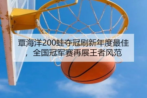 覃海洋200蛙夺冠刷新年度最佳，全国冠军赛再展王者风范